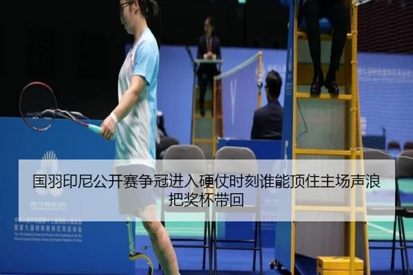 国羽印尼公开赛争冠进入硬仗时刻谁能顶住主场声浪把奖杯带回
